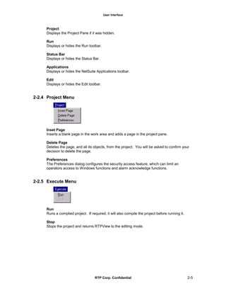 User Interface
RTP Corp. Confidential 2-5
Project
Displays the Project Pane if it was hidden.
Run
Displays or hides the Run toolbar.
Status Bar
Displays or hides the Status Bar.
Applications
Displays or hides the NetSuite Applications toolbar.
Edit
Displays or hides the Edit toolbar.
2-2.4 Project Menu
Inset Page
Inserts a blank page in the work area and adds a page in the project pane.
Delete Page
Deletes the page, and all its objects, from the project. You will be asked to confirm your
decision to delete the page.
Preferences
The Preferences dialog configures the security access feature, which can limit an
operators access to Windows functions and alarm acknowledge functions.
2-2.5 Execute Menu
Run
Runs a complied project. If required, it will also compile the project before running it.
Stop
Stops the project and returns RTPView to the editing mode.
 