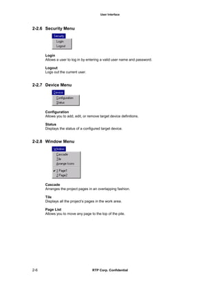 User Interface
2-6 RTP Corp. Confidential
2-2.6 Security Menu
Login
Allows a user to log in by entering a valid user name and password.
Logout
Logs out the current user.
2-2.7 Device Menu
Configuration
Allows you to add, edit, or remove target device definitions.
Status
Displays the status of a configured target device.
2-2.8 Window Menu
Cascade
Arranges the project pages in an overlapping fashion.
Tile
Displays all the project’s pages in the work area.
Page List
Allows you to move any page to the top of the pile.
 