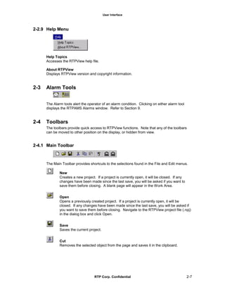 User Interface
RTP Corp. Confidential 2-7
2-2.9 Help Menu
Help Topics
Accesses the RTPView help file.
About RTPView
Displays RTPView version and copyright information.
2-3 Alarm Tools
The Alarm tools alert the operator of an alarm condition. Clicking on either alarm tool
displays the RTPAMS Alarms window. Refer to Section 9.
2-4 Toolbars
The toolbars provide quick access to RTPView functions. Note that any of the toolbars
can be moved to other position on the display, or hidden from view.
2-4.1 Main Toolbar
The Main Toolbar provides shortcuts to the selections found in the File and Edit menus.
New
Creates a new project. If a project is currently open, it will be closed. If any
changes have been made since the last save, you will be asked if you want to
save them before closing. A blank page will appear in the Work Area.
Open
Opens a previously created project. If a project is currently open, it will be
closed. If any changes have been made since the last save, you will be asked if
you want to save them before closing. Navigate to the RTPView project file (.npj)
in the dialog box and click Open.
Save
Saves the current project.
Cut
Removes the selected object from the page and saves it in the clipboard.
 