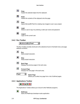 User Interface
2-8 RTP Corp. Confidential
Copy
Copies the selected object into the clipboard.
Paste
Pastes the contents of the clipboard onto the page.
Paint
Opens Microsoft® Paint for creating new images to use in your project.
Login
Allows a user to log in by entering a valid user name and password.
Logout
Logs out the current user.
2-4.2 Run Toolbar
The Run Toolbar provides shortcuts to the selections found in the Build menu and page
selection functions.
Run
Starts project execution.
Stop
Stops project execution.
Back Page
Displays the previous page in the work area.
Forward Page
Displays the next page in the work area.
Select Page
Allows you to select any page from a list of defined pages.
2-4.3 Applications Toolbar
The Applications Toolbar allows you to launch other NetSuite programs.
NetArrays
Starts the NetArrays developer studio application.
 