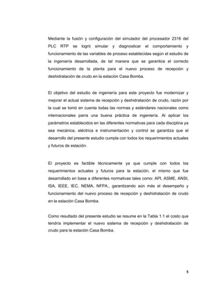 5
5
Mediante la fusión y configuración del simulador del procesador 2316 del
PLC RTP se logró simular y diagnosticar el comportamiento y
funcionamiento de las variables de proceso establecidas según el estudio de
la ingeniería desarrollada, de tal manera que se garantice el correcto
funcionamiento de la planta para el nuevo proceso de recepción y
deshidratación de crudo en la estación Casa Bomba.
El objetivo del estudio de ingeniería para este proyecto fue modernizar y
mejorar el actual sistema de recepción y deshidratación de crudo, razón por
la cual se tomó en cuenta todas las normas y estándares nacionales como
internacionales parra una buena práctica de ingeniería. Al aplicar los
parámetros establecidos en las diferentes normativas para cada disciplina ya
sea mecánica, eléctrica e instrumentación y control se garantiza que el
desarrollo del presente estudio cumpla con todos los requerimientos actuales
y futuros de estación.
El proyecto es factible técnicamente ya que cumple con todos los
requerimientos actuales y futuros para la estación, el mismo que fue
desarrollado en base a diferentes normativas tales como: API, ASME, ANSI,
ISA, IEEE, IEC, NEMA, NFPA., garantizando aún más el desempeño y
funcionamiento del nuevo proceso de recepción y deshidratación de crudo
en la estación Casa Bomba.
Como resultado del presente estudio se resume en la Tabla 1.1 el costo que
tendría implementar el nuevo sistema de recepción y deshidratación de
crudo para la estación Casa Bomba.
 