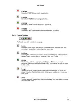 User Interface
RTP Corp. Confidential 2-9
RTPDAS
Starts the RTPDAS data recording application.
RTPDTS
Starts the RTPDTS data trending application.
RTPFIFO
Starts the RTPFIFO data buffer access application.
RTPSOE
Starts the RTPSOE sequence-of-events data access application.
2-4.4 Palette Toolbar
The Palette is used to add objects to a page.
Pointer
When the pointer tool is selected, you can select objects within the work area,
move them, re-size them, and change their properties.
Edit Box
Selecting this tool allows you to place an edit box on the page. This object can
be used to add text to a page, or to display a data point’s value.
Picture
This tool is used to place a graphic onto the page. This can be a simple
rectangle, or an image selected from the library. Pictures can be static or linked
to data points.
Gauge
This tool is used to place a gauge or dial object onto the page. A gauge will
display the value of a linked data point. A dial can be used to set a linked data
point value.
Trend
This tool is used to place a trend chart onto the page. It is used to plot the value
of a linked data point.
 