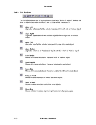 User Interface
2-10 RTP Corp. Confidential
2-4.5 Edit Toolbar
The Edit toolbar allows you to align and resize objects (or groups of objects), arrange the
order of objects (or groups of objects), and to show or hide the page grid.
Align Left
Aligns the left sides of all the selected objects with the left side of the lead object.
Align Right
Aligns the right sides of all the selected objects with the right side of the lead
object.
Align Top
Aligns the top of all the selected objects with the top of the lead object.
Align Bottom
Aligns the bottom of all the selected objects with the bottom of the lead object.
Same Width
Makes all the selected objects the same width as the lead object.
Same Height
Makes all the selected objects the same height as the lead object.
Same Size
Makes all the selected objects the same height and width as the lead object.
Bring to Front
Moves the selected object in front of the other objects.
Send to Back
Moves the selected object behind the other objects.
Show Grid
Shows or hides the object alignment grid pattern on all project pages.
 
