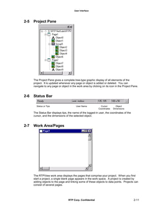 User Interface
RTP Corp. Confidential 2-11
2-5 Project Pane
The Project Pane gives a complete tree-type graphic display of all elements of the
project. It is updated whenever any page or object is added or deleted. You can
navigate to any page or object in the work area by clicking on its icon in the Project Pane.
2-6 Status Bar
Status or Tips User Name Cursor Object
Coordinates Dimensions
The Status Bar displays tips, the name of the logged-in user, the coordinates of the
cursor, and the dimensions of the selected object.
2-7 Work Area/Pages
The RTPView work area displays the pages that comprise your project. When you first
start a project, a single blank page appears in the work space. A project is created by
adding objects to the page and linking some of these objects to data points. Projects can
consist of several pages.
 