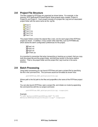 User Interface
2-12 RTP Corp. Confidential
2-8 Project File Structure
The files created by RTPView are organized as shown below. For example, in the
directory 'RTP NetSuite/RTPView/Projects' three projects were created: Project A,
Project B, and Project C. Each project consists of a project file (.npj) and an associated
project folder with the same name as the .npj file.
The project folders contain the objects files (.nob), one for each page of the RTPView
project as shown. In addition, it may contain other data files, such as RTPAMS.dat,
which stores the alarm configuration preferences for the project.
It is important to remember that when transporting or backing up a project, that you copy
both the project file and the project folder, and that they remain in the same relative
position. That is, the project folder and the project file (.npj) must be in the same
directory.
2-9 Batch Processing
Using batch processing you can launch RTPView and open a project file by specifying
the file in the command line. The command would be formatted as shown here:
pathRTPView.EXE pathprojectfile.npj
Where path is the full path to the files and projectfile is the name of the RTPView project
file.
You can also launch RTPView, open a project file, and initiate run mode by appending
the command line with the run project command.
pathRTPView.EXE pathprojectfile.npj -runproject
Example:
"C:RTP NetSuiteRTPViewRTPView.EXE" "C:RTP
NetSuiteRTPViewProjectsProject A.npj" -runproject
 