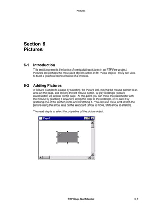 Pictures
RTP Corp. Confidential 6-1
Section 6
Pictures
6-1 Introduction
This section presents the basics of manipulating pictures in an RTPView project.
Pictures are perhaps the most-used objects within an RTPView project. They can used
to build a graphical representation of a process.
6-2 Adding Pictures
A picture is added to a page by selecting the Picture tool, moving the mouse pointer to an
area on the page, and clicking the left mouse button. A gray rectangle (picture
placeholder) will appear on the page. At this point, you can move the placeholder with
the mouse by grabbing it anywhere along the edge of the rectangle, or re-size it by
grabbing one of the anchor points and stretching it. You can also move and stretch the
picture using the arrow keys on the keyboard (arrow to move, Shift-arrow to stretch).
The next step is to select the properties of the picture object.
 