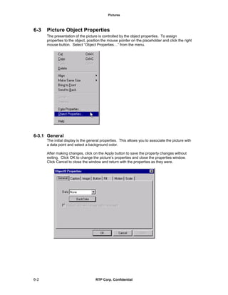 Pictures
6-2 RTP Corp. Confidential
6-3 Picture Object Properties
The presentation of the picture is controlled by the object properties. To assign
properties to the object, position the mouse pointer on the placeholder and click the right
mouse button. Select “Object Properties…” from the menu.
6-3.1 General
The initial display is the general properties. This allows you to associate the picture with
a data point and select a background color.
After making changes, click on the Apply button to save the property changes without
exiting. Click OK to change the picture’s properties and close the properties window.
Click Cancel to close the window and return with the properties as they were.
 