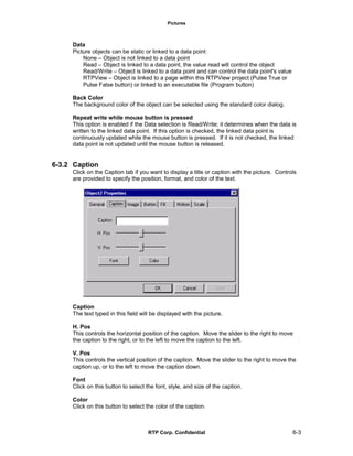 Pictures
RTP Corp. Confidential 6-3
Data
Picture objects can be static or linked to a data point:
None – Object is not linked to a data point
Read – Object is linked to a data point, the value read will control the object
Read/Write – Object is linked to a data point and can control the data point's value
RTPView – Object is linked to a page within this RTPView project (Pulse True or
Pulse False button) or linked to an executable file (Program button)
Back Color
The background color of the object can be selected using the standard color dialog.
Repeat write while mouse button is pressed
This option is enabled if the Data selection is Read/Write; it determines when the data is
written to the linked data point. If this option is checked, the linked data point is
continuously updated while the mouse button is pressed. If it is not checked, the linked
data point is not updated until the mouse button is released.
6-3.2 Caption
Click on the Caption tab if you want to display a title or caption with the picture. Controls
are provided to specify the position, format, and color of the text.
Caption
The text typed in this field will be displayed with the picture.
H. Pos
This controls the horizontal position of the caption. Move the slider to the right to move
the caption to the right, or to the left to move the caption to the left.
V. Pos
This controls the vertical position of the caption. Move the slider to the right to move the
caption up, or to the left to move the caption down.
Font
Click on this button to select the font, style, and size of the caption.
Color
Click on this button to select the color of the caption.
 