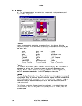Pictures
6-4 RTP Corp. Confidential
6-3.3 Image
RTPView provides a library of bit-mapped files that are used to construct a graphical
representation of a process.
Category
Images are grouped into categories; some examples are given below. Note that
categories (folders in the RTPViewPictures directory) can be added or changed by the
user at any time.
Batch Misc. Pipes Pumps
Blower Misc Scales
Boiler Mixers Segmented Pipes
Chemical Motors Sensors
Electrical Nature Tank Cutaways
Flow Meters Pipes Tanks
ISA Symbols Process Cooling Valves
Material Handling Process Heating Water & Wastewater
Pictures
This is a list of the available pictures within the selected category. The selected picture
appears in the preview field. Note that pictures can be added by the user to any
category. To add pictures to a category, copy your bit map to an existing category
directory, or create a new category folder and copy your bit map there.
Preview
This area displays the selected image. Note that more than one image can be assigned
to an object to create an animation sequence using the Preview scroll bar and the Value
field. Use the scroll bar to advance to the next preview, select an image, and assign an
integer value that will determine the range of values (less than or equal to) when the
image is displayed.
The MC is the mask color. It determines which portions of the picture will take on the
background color. You can change the mask color by clicking on another part of the
picture preview.
 