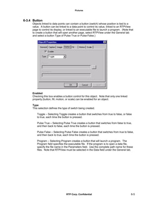 Pictures
RTP Corp. Confidential 6-5
6-3.4 Button
Objects linked to data points can contain a button (switch) whose position is tied to a
value. A button can be linked to a data point to control its value, linked to an RTPView
page to control its display, or linked to an executable file to launch a program. (Note that
to create a button that will open another page, select RTPView under the General tab
and select a button Type of Pulse True or Pulse False.)
Enabled
Checking this box enables a button control for this object. Note that only one linked
property (button, fill, motion, or scale) can be enabled for an object.
Type
This selection defines the type of switch being created.
Toggle – Selecting Toggle creates a button that switches from true to false, or false
to true, each time the button is pressed.
Pulse True – Selecting Pulse True creates a button that switches from false to true,
and then back to false, each time the button is pressed.
Pulse False – Selecting Pulse False creates a button that switches from true to false,
and then back to true, each time the button is pressed.
Program – Selecting Program creates a button that will launch a program. The
Program field specifies the executable file. If the program is to open a data file,
specify the file name in the Parameters field. Use the complete path name for these
files. Note that RTPView must be selected in the Data field under the General tab.
 