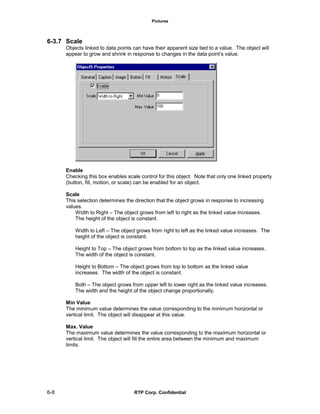 Pictures
6-8 RTP Corp. Confidential
6-3.7 Scale
Objects linked to data points can have their apparent size tied to a value. The object will
appear to grow and shrink in response to changes in the data point’s value.
Enable
Checking this box enables scale control for this object. Note that only one linked property
(button, fill, motion, or scale) can be enabled for an object.
Scale
This selection determines the direction that the object grows in response to increasing
values.
Width to Right – The object grows from left to right as the linked value increases.
The height of the object is constant.
Width to Left – The object grows from right to left as the linked value increases. The
height of the object is constant.
Height to Top – The object grows from bottom to top as the linked value increases.
The width of the object is constant.
Height to Bottom – The object grows from top to bottom as the linked value
increases. The width of the object is constant.
Both – The object grows from upper left to lower right as the linked value increases.
The width and the height of the object change proportionally.
Min Value
The minimum value determines the value corresponding to the minimum horizontal or
vertical limit. The object will disappear at this value.
Max. Value
The maximum value determines the value corresponding to the maximum horizontal or
vertical limit. The object will fill the entire area between the minimum and maximum
limits.
 