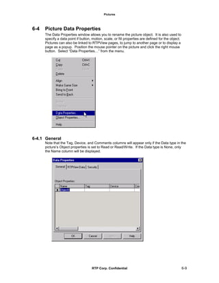Pictures
RTP Corp. Confidential 6-9
6-4 Picture Data Properties
The Data Properties window allows you to rename the picture object. It is also used to
specify a data point if button, motion, scale, or fill properties are defined for the object.
Pictures can also be linked to RTPView pages, to jump to another page or to display a
page as a popup. Position the mouse pointer on the picture and click the right mouse
button. Select “Data Properties…” from the menu.
6-4.1 General
Note that the Tag, Device, and Comments columns will appear only if the Data type in the
picture’s Object properties is set to Read or Read/Write. If the Data type is None, only
the Name column will be displayed.
 