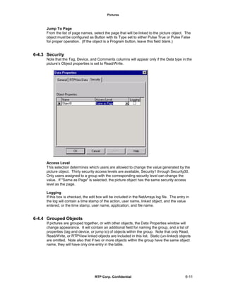 Pictures
RTP Corp. Confidential 6-11
Jump To Page
From the list of page names, select the page that will be linked to the picture object. The
object must be configured as Button with its Type set to either Pulse True or Pulse False
for proper operation. (If the object is a Program button, leave this field blank.)
6-4.3 Security
Note that the Tag, Device, and Comments columns will appear only if the Data type in the
picture’s Object properties is set to Read/Write.
Access Level
This selection determines which users are allowed to change the value generated by the
picture object. Thirty security access levels are available, Security1 through Security30.
Only users assigned to a group with the corresponding security level can change the
value. If "Same as Page" is selected, the picture object has the same security access
level as the page.
Logging
If this box is checked, the edit box will be included in the NetArrays log file. The entry in
the log will contain a time stamp of the action, user name, linked object, and the value
entered, or the time stamp, user name, application, and file name.
6-4.4 Grouped Objects
If pictures are grouped together, or with other objects, the Data Properties window will
change appearance. It will contain an additional field for naming the group, and a list of
properties (tag and device, or jump to) of objects within the group. Note that only Read,
Read/Write, or RTPView linked objects are included in this list. Static (un-linked) objects
are omitted. Note also that if two or more objects within the group have the same object
name, they will have only one entry in the table.
 