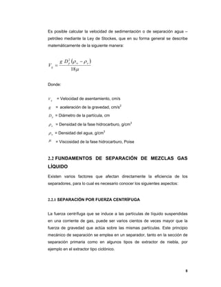 8
Es posible calcular la velocidad de sedimentación o de separación agua –
petróleo mediante la Ley de Stockes, que en su forma general se describe
matemáticamente de la siguiente manera:
 


18
2
owp
g
Dg
V


Donde:
gV = Velocidad de asentamiento, cm/s
g = aceleración de la gravedad, cm/s2
pD = Diámetro de la partícula, cm
o = Densidad de la fase hidrocarburo, g/cm3
w = Densidad del agua, g/cm3
 = Viscosidad de la fase hidrocarburo, Poise
2.2 FUNDAMENTOS DE SEPARACIÓN DE MEZCLAS GAS
LÍQUIDO
Existen varios factores que afectan directamente la eficiencia de los
separadores, para lo cual es necesario conocer los siguientes aspectos:
2.2.1 SEPARACIÓN POR FUERZA CENTRÍFUGA
La fuerza centrífuga que se induce a las partículas de líquido suspendidas
en una corriente de gas, puede ser varios cientos de veces mayor que la
fuerza de gravedad que actúa sobre las mismas partículas. Este principio
mecánico de separación se emplea en un separador, tanto en la sección de
separación primaria como en algunos tipos de extractor de niebla, por
ejemplo en el extractor tipo ciclónico.
 