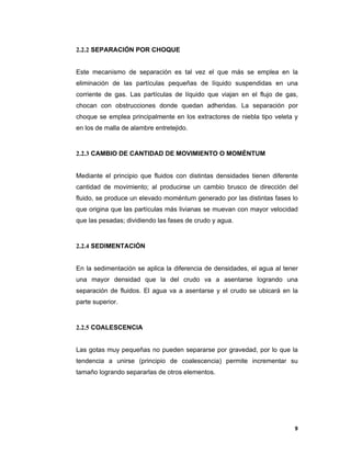 9
2.2.2 SEPARACIÓN POR CHOQUE
Este mecanismo de separación es tal vez el que más se emplea en la
eliminación de las partículas pequeñas de líquido suspendidas en una
corriente de gas. Las partículas de líquido que viajan en el flujo de gas,
chocan con obstrucciones donde quedan adheridas. La separación por
choque se emplea principalmente en los extractores de niebla tipo veleta y
en los de malla de alambre entretejido.
2.2.3 CAMBIO DE CANTIDAD DE MOVIMIENTO O MOMÉNTUM
Mediante el principio que fluidos con distintas densidades tienen diferente
cantidad de movimiento; al producirse un cambio brusco de dirección del
fluido, se produce un elevado moméntum generado por las distintas fases lo
que origina que las partículas más livianas se muevan con mayor velocidad
que las pesadas; dividiendo las fases de crudo y agua.
2.2.4 SEDIMENTACIÓN
En la sedimentación se aplica la diferencia de densidades, el agua al tener
una mayor densidad que la del crudo va a asentarse logrando una
separación de fluidos. El agua va a asentarse y el crudo se ubicará en la
parte superior.
2.2.5 COALESCENCIA
Las gotas muy pequeñas no pueden separarse por gravedad, por lo que la
tendencia a unirse (principio de coalescencia) permite incrementar su
tamaño logrando separarlas de otros elementos.
 