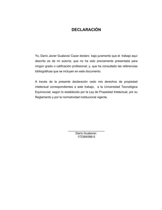 2
DECLARACIÓN
Yo, Darío Javier Gualavisí Cazar declaro bajo juramento que el trabajo aquí
descrito es de mi autoría; que no ha sido previamente presentada para
ningún grado o calificación profesional; y, que he consultado las referencias
bibliográficas que se incluyen en este documento.
A través de la presente declaración cedo mis derechos de propiedad
intelectual correspondientes a este trabajo, a la Universidad Tecnológica
Equinoccial, según lo establecido por la Ley de Propiedad Intelectual, por su
Reglamento y por la normatividad institucional vigente.
______________________
Darío Gualavisí.
172364586-5
 