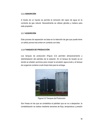 10
2.2.6 ABSORCIÓN
A través de un líquido se permite la remoción del vapor de agua en la
corriente de gas natural. Generalmente se utilizan glicoles y metano para
este propósito.
2.2.7 ADSORCIÓN
Este proceso de separación se basa en la retención de gas que puede tener
un sólido poroso tras entrar en contacto con éste.
2.2.8 TANQUES DE PRODUCCIÓN
Los tanques de producción (Figura 2.2) permiten almacenamiento y
deshidratación del petróleo de la estación. En el tanque de lavado es en
donde se añaden químicos para romper la emulsión agua-crudo y el tanque
de surgencia contiene crudo limpio listo para la entrega.
Figura 2.2 Tanques de Producción
Son líneas en las que se contabiliza el petróleo que se va a despachar, la
contabilización se realiza mediante sensores de flujo, temperatura y presión
 