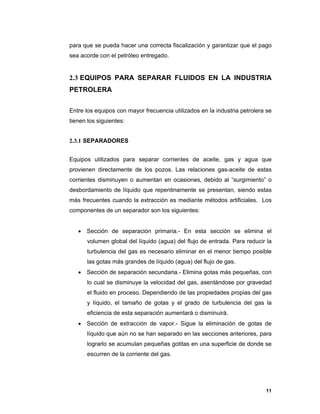 11
para que se pueda hacer una correcta fiscalización y garantizar que el pago
sea acorde con el petróleo entregado.
2.3 EQUIPOS PARA SEPARAR FLUIDOS EN LA INDUSTRIA
PETROLERA
Entre los equipos con mayor frecuencia utilizados en la industria petrolera se
tienen los siguientes:
2.3.1 SEPARADORES
Equipos utilizados para separar corrientes de aceite, gas y agua que
provienen directamente de los pozos. Las relaciones gas-aceite de estas
corrientes disminuyen o aumentan en ocasiones, debido al “surgimiento” o
desbordamiento de líquido que repentinamente se presentan, siendo estas
más frecuentes cuando la extracción es mediante métodos artificiales. Los
componentes de un separador son los siguientes:
 Sección de separación primaria.- En esta sección se elimina el
volumen global del líquido (agua) del flujo de entrada. Para reducir la
turbulencia del gas es necesario eliminar en el menor tiempo posible
las gotas más grandes de líquido (agua) del flujo de gas.
 Sección de separación secundaria.- Elimina gotas más pequeñas, con
lo cual se disminuye la velocidad del gas, asentándose por gravedad
el fluido en proceso. Dependiendo de las propiedades propias del gas
y líquido, el tamaño de gotas y el grado de turbulencia del gas la
eficiencia de esta separación aumentará o disminuirá.
 Sección de extracción de vapor.- Sigue la eliminación de gotas de
líquido que aún no se han separado en las secciones anteriores, para
lograrlo se acumulan pequeñas gotitas en una superficie de donde se
escurren de la corriente del gas.
 