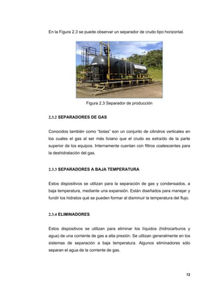 12
En la Figura 2.3 se puede observar un separador de crudo tipo horizontal.
Figura 2.3 Separador de producción
2.3.2 SEPARADORES DE GAS
Conocidos también como “botas” son un conjunto de cilindros verticales en
los cuales el gas al ser más liviano que el crudo es extraído de la parte
superior de los equipos. Internamente cuentan con filtros coalescentes para
la deshidratación del gas.
2.3.3 SEPARADORES A BAJA TEMPERATURA
Estos dispositivos se utilizan para la separación de gas y condensados, a
baja temperatura, mediante una expansión. Están diseñados para manejar y
fundir los hidratos qué se pueden formar al disminuir la temperatura del flujo.
2.3.4 ELIMINADORES
Estos dispositivos se utilizan para eliminar los líquidos (hidrocarburos y
agua) de una corriente de gas a alta presión. Se utilizan generalmente en los
sistemas de separación a baja temperatura. Algunos eliminadores sólo
separan el agua de la corriente de gas.
 