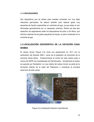13
2.3.5 DEPURADORES
Son dispositivos que se utilizan para manejar corrientes con muy altas
relaciones gas-líquido. Se aplican también para separar gotas muy
pequeñas de líquido suspendidas en corrientes de gas, ya que estas no son
eliminadas generalmente por un separador ordinario. Dentro de este tipo
específico de separadores están los depuradores de polvo y los filtros, que
eliminan además de las gotas pequeñas de líquido, el polvo arrastrado en la
corriente de gas.
2.4 LOCALIZACIÓN GEOGRÁFICA DE LA ESTACIÓN CASA
BOMBA
El campo Ancón (Figura 2.4) inició sus operaciones en 1911 con la
perforación del llamado ANC-1 cerca de la población de Anconcito de la
provincia Santa Elena. Posteriormente el control de este campo pasó a
manos de CEPE hoy reemplazada por Petroecuador. Actualmente el campo
es operado por Pacifpetrol. La roca madre del campo Ancón es parte de la
formación Atlanta de la edad del Paleoceno y constituye el principal
reservorio de este campo.
Figura 2.4 Localización Estación Casa Bomba
Estación
Casa Bomba
 