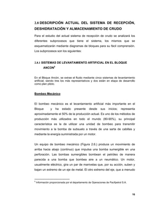 16
2.8 DESCRIPCIÓN ACTUAL DEL SISTEMA DE RECEPCIÓN,
DESHIDRATACIÓN Y ALMACENAMIENTO DE CRUDO
Para el estudio del actual sistema de recepción de crudo se analizará los
diferentes subprocesos que tiene el sistema, los mismos que se
esquematizarán mediante diagramas de bloques para su fácil comprensión.
Los subprocesos son los siguientes:
2.8.1 SISTEMAS DE LEVANTAMIENTO ARTIFICIAL EN EL BLOQUE
ANCON5
En el Bloque Ancón, se extrae el fluido mediante cinco sistemas de levantamiento
artificial, siendo tres los más representativos y dos están en etapa de desarrollo
como plan piloto.
Bombeo Mecánico
El bombeo mecánico es el levantamiento artificial más importante en el
Bloque y ha estado presente desde sus inicios; representa
aproximadamente el 50% de la producción actual. Es uno de los métodos de
producción más utilizados en todo el mundo (80-90%), su principal
característica es la de utilizar una unidad de bombeo para transmitir
movimiento a la bomba de subsuelo a través de una sarta de cabillas y
mediante la energía suministrada por un motor.
Un equipo de bombeo mecánico (Figura 2.6.) produce un movimiento de
arriba hacia abajo (continuo) que impulsa una bomba sumergible en una
perforación. Las bombas sumergibles bombean el petróleo de manera
parecida a una bomba que bombea aire a un neumático. Un motor,
usualmente eléctrico, gira un par de manivelas que, por su acción, suben y
bajan un extremo de un eje de metal. El otro extremo del eje, que a menudo
5
Información proporcionada por el departamento de Operaciones de Pacifpetrol S.A.
 