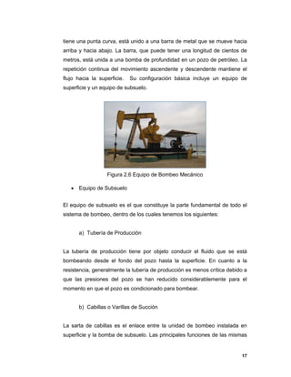 17
tiene una punta curva, está unido a una barra de metal que se mueve hacia
arriba y hacia abajo. La barra, que puede tener una longitud de cientos de
metros, está unida a una bomba de profundidad en un pozo de petróleo. La
repetición continua del movimiento ascendente y descendente mantiene el
flujo hacia la superficie. Su configuración básica incluye un equipo de
superficie y un equipo de subsuelo.
Figura 2.6 Equipo de Bombeo Mecánico
 Equipo de Subsuelo
El equipo de subsuelo es el que constituye la parte fundamental de todo el
sistema de bombeo, dentro de los cuales tenemos los siguientes:
a) Tubería de Producción
La tubería de producción tiene por objeto conducir el fluido que se está
bombeando desde el fondo del pozo hasta la superficie. En cuanto a la
resistencia, generalmente la tubería de producción es menos crítica debido a
que las presiones del pozo se han reducido considerablemente para el
momento en que el pozo es condicionado para bombear.
b) Cabillas o Varillas de Succión
La sarta de cabillas es el enlace entre la unidad de bombeo instalada en
superficie y la bomba de subsuelo. Las principales funciones de las mismas
 