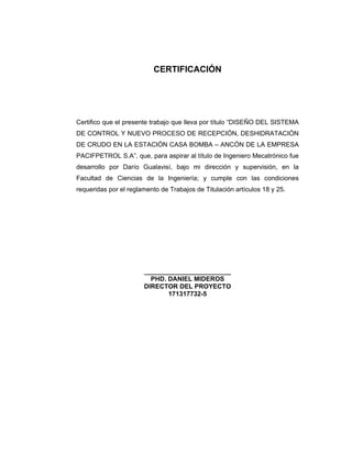 3
CERTIFICACIÓN
Certifico que el presente trabajo que lleva por título “DISEÑO DEL SISTEMA
DE CONTROL Y NUEVO PROCESO DE RECEPCIÓN, DESHIDRATACIÓN
DE CRUDO EN LA ESTACIÓN CASA BOMBA – ANCÓN DE LA EMPRESA
PACIFPETROL S.A”, que, para aspirar al título de Ingeniero Mecatrónico fue
desarrollo por Darío Gualavisí, bajo mi dirección y supervisión, en la
Facultad de Ciencias de la Ingeniería; y cumple con las condiciones
requeridas por el reglamento de Trabajos de Titulación artículos 18 y 25.
________________________
PHD. DANIEL MIDEROS
DIRECTOR DEL PROYECTO
171317732-5
 