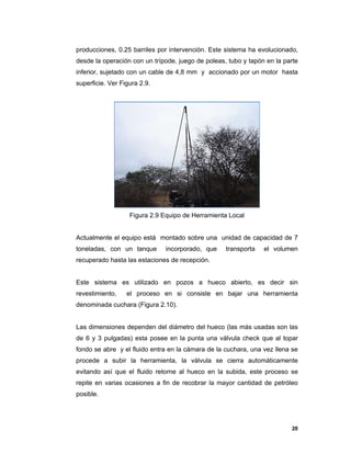 20
producciones, 0.25 barriles por intervención. Este sistema ha evolucionado,
desde la operación con un trípode, juego de poleas, tubo y tapón en la parte
inferior, sujetado con un cable de 4,8 mm y accionado por un motor hasta
superficie. Ver Figura 2.9.
Figura 2.9 Equipo de Herramienta Local
Actualmente el equipo está montado sobre una unidad de capacidad de 7
toneladas, con un tanque incorporado, que transporta el volumen
recuperado hasta las estaciones de recepción.
Este sistema es utilizado en pozos a hueco abierto, es decir sin
revestimiento, el proceso en si consiste en bajar una herramienta
denominada cuchara (Figura 2.10).
Las dimensiones dependen del diámetro del hueco (las más usadas son las
de 6 y 3 pulgadas) esta posee en la punta una válvula check que al topar
fondo se abre y el fluido entra en la cámara de la cuchara, una vez llena se
procede a subir la herramienta, la válvula se cierra automáticamente
evitando así que el fluido retorne al hueco en la subida, este proceso se
repite en varias ocasiones a fin de recobrar la mayor cantidad de petróleo
posible.
 