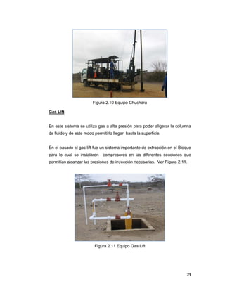 21
Figura 2.10 Equipo Chuchara
Gas Lift
En este sistema se utiliza gas a alta presión para poder aligerar la columna
de fluido y de este modo permitirlo llegar hasta la superficie.
En el pasado el gas lift fue un sistema importante de extracción en el Bloque
para lo cual se instalaron compresores en las diferentes secciones que
permitían alcanzar las presiones de inyección necesarias. Ver Figura 2.11.
Figura 2.11 Equipo Gas Lift
 