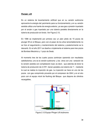 22
Plunger Lift
Es un sistema de levantamiento artificial que en su versión autónoma
aprovecha la energía del yacimiento para su funcionamiento y en su versión
asistida utiliza una fuente de energía exterior, ya sea gas a presión inyectado
por el anular o gas inyectado por una tubería paralela directamente en la
tubería de producción en fondo. Ver Figura 2.12.
En 1996 se implementó por primera vez un plan piloto de 15 pozos de
plunger lift en el Bloque, pero con el pasar de los años lamentablemente no
se hizo el seguimiento y mantenimiento del sistema y posteriormente se lo
descartó. En el año 2011 se diseña e implementa el sistema para tres pozos
de Bombeo Mecánico y 1 pozo de Swab.
Al momento tres de los cuatro pozos continúan operando con resultados
satisfactorios; uno es la versión autónoma y los otros con una variación de
la versión asistida con completación dual, es decir, que además de tener la
tubería de producción de 2.375”, tienen paralela una tubería de 1”, mediante
la cual se realiza la inyección de gas. La inyección se hace en uno de los
pozos con gas comprimido proveído por el compresor de GNV y en el otro
pozo con el equipo móvil de flushing del Bloque que dispone de cilindros
recargables.
Figura 2.12 Equipo Plinger Lift Autónomo
 