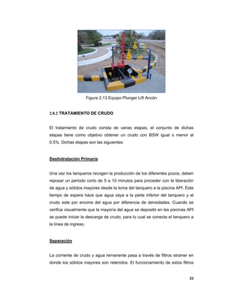 23
Figura 2.13 Equipo Plunger Lift Ancón
2.8.2 TRATAMIENTO DE CRUDO
El tratamiento de crudo consta de varias etapas, el conjunto de dichas
etapas tiene como objetivo obtener un crudo con BSW igual o menor al
0.5%. Dichas etapas son las siguientes:
Deshidratación Primaria
Una vez los tanqueros recogen la producción de los diferentes pozos, deben
reposar un periodo corto de 5 a 10 minutos para proceder con la liberación
de agua y sólidos mayores desde la toma del tanquero a la piscina API. Este
tiempo de espera hace que agua vaya a la parte inferior del tanquero y el
crudo este por encima del agua por diferencia de densidades. Cuando se
verifica visualmente que la mayoría del agua se depositó en las piscinas API
se puede iniciar la descarga de crudo, para lo cual se conecta el tanquero a
la línea de ingreso.
Separación
La corriente de crudo y agua remanente pasa a través de filtros strainer en
donde los sólidos mayores son retenidos. El funcionamiento de estos filtros
 