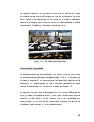 24
en paralelo es alternado, uno de estos funciona en el día y el otro en la tarde
de manera que se tiene como back-up en caso de taponamiento de estos
filtros. Debido a la acumulación de impurezas en el crudo es necesario
realizar la limpieza de estos filtros una vez al día, esta limpieza se la realiza
manualmente. En la Figura 2.14 puede observar los filtros.
Figura 2.14 Tren de Filtros Coalescentes
Deshidratación Secundaria
El fluido compuesto por una mezcla de crudo y agua ingresa a los tanques
de almacenamiento diario (Tanques Horizontales TK-36 y TK-37) donde se
da lugar la separación por sedimentación del agua libre. Además de la
separación por sedimentación se inyecta químicos demulsificantes para
obtener una separación más óptima en el proceso. Ver Figura 2.15.
El agua libre de esta etapa es bombeada hacia las piscinas API donde se
inicia el proceso de manejo de agua. El crudo líquido en esta etapa debería
garantizar un BSW del 0.1 – 0.5%. Una vez que se da la separación por
sedimentación se procede con la transferencia mediante una bomba de
transferencia a los tanques H y N de almacenamiento.
 