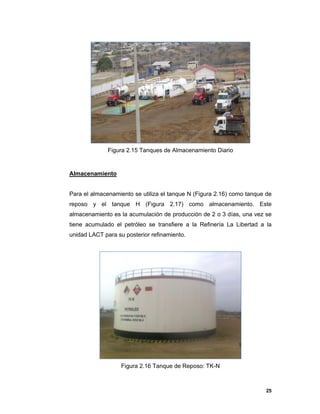 25
Figura 2.15 Tanques de Almacenamiento Diario
Almacenamiento
Para el almacenamiento se utiliza el tanque N (Figura 2.16) como tanque de
reposo y el tanque H (Figura 2.17) como almacenamiento. Este
almacenamiento es la acumulación de producción de 2 o 3 días, una vez se
tiene acumulado el petróleo se transfiere a la Refinería La Libertad a la
unidad LACT para su posterior refinamiento.
Figura 2.16 Tanque de Reposo: TK-N
 