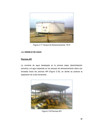 26
Figura 2.17 Tanque de Almacenamiento: TK-H
2.8.3 MANEJO DE AGUA
Piscinas API
La corriente de agua desalojada en la primera etapa (deshidratación
primaria) y el agua separada en los tanques de almacenamiento diario son
enviadas hacia las piscinas API (Figura 2.18), en donde se produce la
separación de crudo remanente.
Figura 2.18 Piscinas API
 