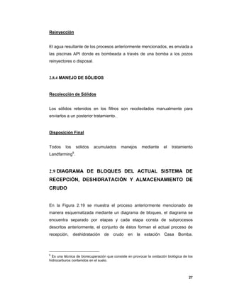 27
Reinyección
El agua resultante de los procesos anteriormente mencionados, es enviada a
las piscinas API donde es bombeada a través de una bomba a los pozos
reinyectores o disposal.
2.8.4 MANEJO DE SÓLIDOS
Recolección de Sólidos
Los sólidos retenidos en los filtros son recolectados manualmente para
enviarlos a un posterior tratamiento.
Disposición Final
Todos los sólidos acumulados manejos mediante el tratamiento
Landfarming6
.
2.9 DIAGRAMA DE BLOQUES DEL ACTUAL SISTEMA DE
RECEPCIÓN, DESHIDRATACIÓN Y ALMACENAMIENTO DE
CRUDO
En la Figura 2.19 se muestra el proceso anteriormente mencionado de
manera esquematizada mediante un diagrama de bloques, el diagrama se
encuentra separado por etapas y cada etapa consta de subprocesos
descritos anteriormente, el conjunto de éstos forman el actual proceso de
recepción, deshidratación de crudo en la estación Casa Bomba.
6
Es una técnica de biorecuperación que consiste en provocar la oxidación biológica de los
hidrocarburos contenidos en el suelo.
 