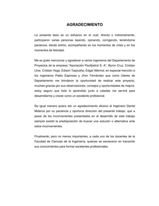 AGRADECIMIENTO
La presente tesis es un esfuerzo en el cual, directa o indirectamente,
participaron varias personas leyendo, opinando, corrigiendo, teniéndome
paciencia, dando ánimo, acompañando en los momentos de crisis y en los
momentos de felicidad.
Me es grato mencionar y agradecer a varios ingenieros del Departamento de
Proyectos de la empresa “Asociación Pacifpetrol S. A”, Byron Cruz, Cristian
Llive, Cristian Vega, Edison Taipicaña, Edgar Mármol; en especial mención a
los ingenieros Pablo Espinosa y Jhon Fernández que como líderes de
Departamento me brindaron la oportunidad de realizar este proyecto,
muchas gracias por sus observaciones, consejos y oportunidades de mejora,
estoy seguro que todo lo aprendido junto a ustedes me servirá para
desarrollarme y crecer como un excelente profesional.
De igual manera quiero dar un agradecimiento efusivo al Ingeniero Daniel
Mideros por su paciencia y oportuna dirección del presente trabajo, que a
pesar de los inconvenientes presentados en el desarrollo de este trabajo
siempre existió la predisposición de buscar una solución o alternativa ante
estos inconvenientes.
Finalmente, pero no menos importantes, a cada uno de los docentes de la
Facultad de Ciencias de la Ingeniería, quienes se esmeraron en transmitir
sus conocimientos para formar excelentes profesionales.
 