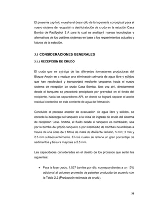30
El presente capítulo muestra el desarrollo de la ingeniería conceptual para el
nuevo sistema de recepción y deshidratación de crudo en la estación Casa
Bomba de Pacifpetrol S.A para lo cual se analizará nuevas tecnologías y
alternativas de los posibles sistemas en base a los requerimientos actuales y
futuros de la estación.
3.1 CONSIDERACIONES GENERALES
3.1.1 RECEPCIÓN DE CRUDO
El crudo que se extraiga de las diferentes formaciones productoras del
Bloque Ancón se a realizar una eliminación primaria de agua libre y sólidos
que han recolectará y transportará mediante tanqueros hacia el nuevo
sistema de recepción de crudo Casa Bomba. Una vez ahí, directamente
desde el tanquero se procederá precipitado por gravedad en el fondo del
recipiente, hacia los separadores API, en donde se logrará separar el aceite
residual contenido en esta corriente de agua de formación.
Concluido el proceso anterior de evacuación de agua libre y sólidos, se
conecta la descarga del tanquero a la línea de ingreso de crudo del sistema
de recepción Casa Bomba, el fluido desde el tanquero es bombeado, sea
por la bomba del propio tanquero o por intermedio de bombas neumáticas a
través de una serie de 3 filtros de malla de diferente tamaño, 5 mm; 3 mm y
2.5 mm subsecuentemente. En los cuales se retiene un gran porcentaje de
sedimentos y basura mayores a 2.5 mm.
Las capacidades consideradas en el diseño de los procesos que serán las
siguientes:
 Para la fase crudo: 1,537 barriles por día, correspondientes a un 15%
adicional al volumen promedio de petróleo producido de acuerdo con
la Tabla 2.2 (Producción estimada de crudo).
 
