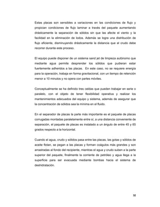 32
Estas placas son sensibles a variaciones en las condiciones de flujo y
propician condiciones de flujo laminar a través del paquete aumentando
drásticamente la separación de sólidos sin que las afecte el viento y la
facilidad en la eliminación de lodos. Además se logra una distribución de
flujo eficiente, disminuyendo drásticamente la distancia que el crudo debe
recorrer durante este proceso.
El equipo puede disponer de un sistema sand jet de limpieza autónomo que
mediante agua permite desprender los sólidos que pudieran estar
fuertemente adheridos a las placas. En este caso, no se requiere energía
para la operación, trabaja en forma gravitacional, con un tiempo de retención
menor a 10 minutos y no opera con partes móviles.
Conceptualmente se ha definido tres celdas que pueden trabajar en serie o
paralelo, con el objeto de tener flexibilidad operativa y realizar los
mantenimientos adecuados del equipo y sistema, además de asegurar que
la concentración de sólidos sea la mínima en el fluido.
En el separador de placas la parte más importante es el paquete de placas
corrugadas montadas paralelamente entre sí, a una distancia conveniente de
separación, el paquete de placas es instalado a un ángulo de entre 45 y 65
grados respecto a la horizontal.
Cuando el agua, crudo y sólidos pasa entre las placas, las gotas y sólidos de
aceite flotan, se pegan a las placas y forman coágulos más grandes y son
arrastradas al fondo del recipiente, mientras el agua y crudo suben a la parte
superior del paquete, finalmente la corriente de petróleo y agua llega a la
superficie para ser evacuada mediante bombas hacia el sistema de
deshidratación.
 