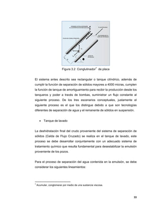 33
Figura 3.2 Conglutinador7
de placa
El sistema antes descrito sea rectangular o tanque cilíndrico, además de
cumplir la función de separación de sólidos mayores a 4000 micras, cumplen
la función de tanque de amortiguamiento para recibir la producción desde los
tanqueros y poder a través de bombas, suministrar un flujo constante al
siguiente proceso. De los tres escenarios conceptuales, justamente el
siguiente proceso es el que los distingue debido a que son tecnologías
diferentes de separación de agua y el remanente de sólidos en suspensión.
 Tanque de lavado
La deshidratación final del crudo proveniente del sistema de separación de
sólidos (Celda de Flujo Cruzado) se realiza en el tanque de lavado, este
proceso se debe desarrollar conjuntamente con un adecuado sistema de
tratamiento químico que resulta fundamental para desestabilizar la emulsión
proveniente de los pozos.
Para el proceso de separación del agua contenida en la emulsión, se debe
considerar los siguientes lineamientos:
7
Acumular, conglomerar por medio de una sustancia viscosa.
 