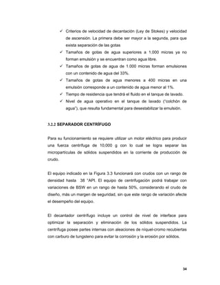 34
 Criterios de velocidad de decantación (Ley de Stokes) y velocidad
de ascensión. La primera debe ser mayor a la segunda, para que
exista separación de las gotas
 Tamaños de gotas de agua superiores a 1.000 micras ya no
forman emulsión y se encuentran como agua libre.
 Tamaños de gotas de agua de 1.000 micras forman emulsiones
con un contenido de agua del 33%.
 Tamaños de gotas de agua menores a 400 micras en una
emulsión corresponde a un contenido de agua menor al 1%.
 Tiempo de residencia que tendrá el fluido en el tanque de lavado.
 Nivel de agua operativo en el tanque de lavado (“colchón de
agua”), que resulta fundamental para desestabilizar la emulsión.
3.2.2 SEPARADOR CENTRÍFUGO
Para su funcionamiento se requiere utilizar un motor eléctrico para producir
una fuerza centrífuga de 10,000 g con lo cual se logra separar las
micropartículas de sólidos suspendidos en la corriente de producción de
crudo.
El equipo indicado en la Figura 3.3 funcionará con crudos con un rango de
densidad hasta 38 °API. El equipo de centrifugación podrá trabajar con
variaciones de BSW en un rango de hasta 50%, considerando el crudo de
diseño, más un margen de seguridad, sin que este rango de variación afecte
el desempeño del equipo.
El decantador centrífugo incluye un control de nivel de interface para
optimizar la separación y eliminación de los sólidos suspendidos. La
centrífuga posee partes internas con aleaciones de níquel-cromo recubiertas
con carburo de tungsteno para evitar la corrosión y la erosión por sólidos.
 