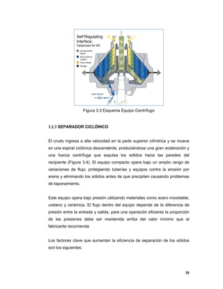 35
Figura 3.3 Esquema Equipo Centrífugo
3.2.3 SEPARADOR CICLÓNICO
El crudo ingresa a alta velocidad en la parte superior cilíndrica y se mueve
en una espiral ciclónica descendente, produciéndose una gran aceleración y
una fuerza centrífuga que expulsa los sólidos hacia las paredes del
recipiente (Figura 3.4). El equipo compacto opera bajo un amplio rango de
variaciones de flujo, protegiendo tuberías y equipos contra la erosión por
arena y eliminando los sólidos antes de que precipiten causando problemas
de taponamiento.
Este equipo opera bajo presión utilizando materiales como acero inoxidable,
uretano y cerámica. El flujo dentro del equipo depende de la diferencia de
presión entre la entrada y salida, para una operación eficiente la proporción
de las presiones debe ser mantenida arriba del valor mínimo que el
fabricante recomienda
Los factores clave que aumentan la eficiencia de separación de los sólidos
son los siguientes:
 