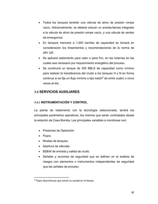 37
 Todos los tanques tendrán una válvula de alivio de presión rompe
vacío. Adicionalmente, se deberá colocar un arresta-llamas integrado
a la válvula de alivio de presión rompe vacío, y una válvula de venteo
de emergencia.
 En tanques menores a 1,000 barriles de capacidad se tomará en
consideración los lineamientos y recomendaciones de la norma de
API 12F.
 Se aplicará aislamiento para calor o para frío, en las tuberías en las
cuales sea necesario por requerimiento energético del proceso.
 Se construirá un tanque de 300 BBLS de capacidad como mínimo
para realizar la transferencia del crudo a los tanques H y N en forma
continua si se fija un flujo mínimo o tipo batch8
de entre cuatro o cinco
veces al día.
3.4 SERVICIOS AUXILIARES
3.4.1 INSTRUMENTACIÓN Y CONTROL
La planta de tratamiento con la tecnología seleccionada, tendrá los
principales parámetros operativos, los mismos que serán controlados desde
la estación de Casa Bomba. Las principales variables a monitorear son:
 Presiones de Operación
 Flujos.
 Niveles de tanques.
 Apertura de válvulas.
 BS&W de entrada y salida de crudo.
 Señales y acciones de seguridad que se definan en el análisis de
riesgos con elementos o instrumentos independientes de seguridad
que las señales de proceso.
8
Flujos discontinuos que varían su caudal en el tiempo.
 
