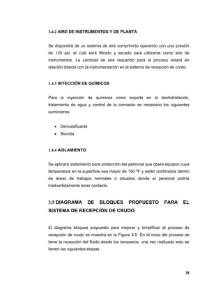 38
3.4.2 AIRE DE INSTRUMENTOS Y DE PLANTA
Se dispondrá de un sistema de aire comprimido operando con una presión
de 120 psi, el cuál será filtrado y secado para utilizarse como aire de
instrumentos. La cantidad de aire requerido para el proceso estará en
relación directa con la instrumentación en el sistema de recepción de crudo.
3.4.3 INYECCIÓN DE QUÍMICOS
Para la inyección de químicos como soporte en la deshidratación,
tratamiento de agua y control de la corrosión es necesario los siguientes
suministros:
 Demulsificante
 Biocida
3.4.4 AISLAMIENTO
Se aplicará aislamiento para protección del personal que opere equipos cuya
temperatura en la superficie sea mayor de 150 ºF y estén confinados dentro
de áreas de trabajos normales o situados donde el personal podría
inadvertidamente tener contacto.
3.5 DIAGRAMA DE BLOQUES PROPUESTO PARA EL
SISTEMA DE RECEPCIÓN DE CRUDO
El diagrama bloques propuesto para mejorar y simplificar el proceso de
recepción de crudo se muestra en la Figura 3.5 En el inicio del proceso se
tiene la recepción del fluido desde los tanqueros, una vez realizado esto se
tienen las siguientes etapas:
 