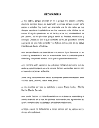 DEDICATORIA
A mis padres, porque creyeron en mi y porque me sacaron adelante,
dándome ejemplos dignos de superación y entrega, porque en gran parte
gracias a ustedes, hoy puedo ver alcanzada una de mis metas, ya que
siempre estuvieron impulsándome en los momentos más difíciles de mi
carrera. El orgullo que sienten por mi, fue lo que me hizo ir hasta el final. Va
por ustedes, por lo que valen, porque admiro su fortaleza, enseñanzas y
consejos. Gracias por todo lo que han hecho por mí, sé que esto no termina
aquí; pero es una meta cumplida y no hubiera sido posible sin su apoyo
incondicional, Carlos y Verónica.
A mi hermano Danilo que ha sabido ser una persona digna de admirar por su
fortaleza y perseverancia ante las adversidades, fuiste tú quien me ayudó a
entender y comprender muchas cosas y te lo agradeceré toda la vida.
A mi hermana quién a pesar de su corta edad ha logrado demostrar todo su
cariño y en quién espero sea una persona de bien que contará siempre con
mi incondicional apoyo, a Camilita.
A mis tías y tíos quiénes han sabido aconsejarme y brindarme todo su amor
Susana, Silvia, Orlando, Aníbal, Anita, Elena.
A mis abuelitos por toda su sabiduría y apoyo, Papito Lucho, Mamita
Martha, Mamita Carmela.
A mi familia. Gracias por haber fomentado en mí el deseo de superación y el
anhelo de triunfo en la vida. Mil palabras no bastarían para agradecerles su
apoyo, comprensión y sus consejos en los momentos difíciles.
A todos, espero no defraudarlos y contar siempre con su valioso apoyo,
sincero e incondicional.
 