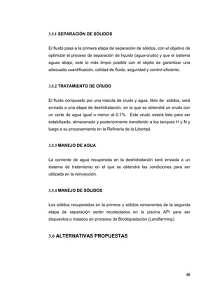 40
3.5.1 SEPARACIÓN DE SÓLIDOS
El fluido pasa a la primera etapa de separación de sólidos, con el objetivo de
optimizar el proceso de separación de líquido (agua-crudo) y que el sistema
aguas abajo, este lo más limpio posible con el objeto de garantizar una
adecuada cuantificación, calidad de fluido, seguridad y control eficiente.
3.5.2 TRATAMIENTO DE CRUDO
El fluido compuesto por una mezcla de crudo y agua, libre de sólidos, será
enviado a una etapa de deshidratación, en la que se obtendrá un crudo con
un corte de agua igual o menor al 0.1%. Este crudo estará listo para ser
estabilizado, almacenado y posteriormente transferido a los tanques H y N y
luego a su procesamiento en la Refinería de la Libertad.
3.5.3 MANEJO DE AGUA
La corriente de agua recuperada en la deshidratación será enviada a un
sistema de tratamiento en el que se obtendrá las condiciones para ser
utilizada en la reinyección.
3.5.4 MANEJO DE SÓLIDOS
Los sólidos recuperados en la primera y sólidos remanentes de la segunda
etapa de separación serán recolectados en la piscina API para ser
dispuestos o tratados en procesos de Biodegradación (Landfarming).
3.6 ALTERNATIVAS PROPUESTAS
 