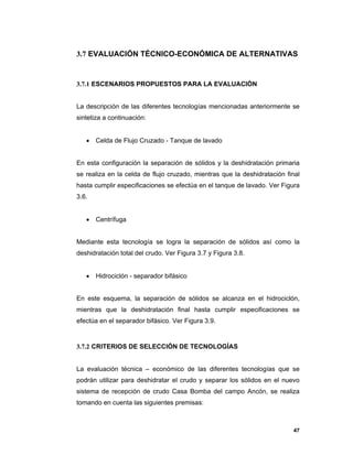47
3.7 EVALUACIÓN TÉCNICO-ECONÓMICA DE ALTERNATIVAS
3.7.1 ESCENARIOS PROPUESTOS PARA LA EVALUACIÓN
La descripción de las diferentes tecnologías mencionadas anteriormente se
sintetiza a continuación:
 Celda de Flujo Cruzado - Tanque de lavado
En esta configuración la separación de sólidos y la deshidratación primaria
se realiza en la celda de flujo cruzado, mientras que la deshidratación final
hasta cumplir especificaciones se efectúa en el tanque de lavado. Ver Figura
3.6.
 Centrífuga
Mediante esta tecnología se logra la separación de sólidos así como la
deshidratación total del crudo. Ver Figura 3.7 y Figura 3.8.
 Hidrociclón - separador bifásico
En este esquema, la separación de sólidos se alcanza en el hidrociclón,
mientras que la deshidratación final hasta cumplir especificaciones se
efectúa en el separador bifásico. Ver Figura 3.9.
3.7.2 CRITERIOS DE SELECCIÓN DE TECNOLOGÍAS
La evaluación técnica – económico de las diferentes tecnologías que se
podrán utilizar para deshidratar el crudo y separar los sólidos en el nuevo
sistema de recepción de crudo Casa Bomba del campo Ancón, se realiza
tomando en cuenta las siguientes premisas:
 