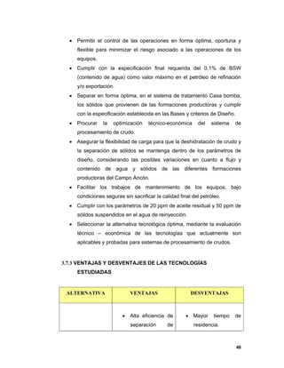 48
 Permitir el control de las operaciones en forma óptima, oportuna y
flexible para minimizar el riesgo asociado a las operaciones de los
equipos.
 Cumplir con la especificación final requerida del 0.1% de BSW
(contenido de agua) como valor máximo en el petróleo de refinación
y/o exportación.
 Separar en forma óptima, en el sistema de tratamiento Casa bomba,
los sólidos que provienen de las formaciones productoras y cumplir
con la especificación establecida en las Bases y criterios de Diseño.
 Procurar la optimización técnico-económica del sistema de
procesamiento de crudo.
 Asegurar la flexibilidad de carga para que la deshidratación de crudo y
la separación de sólidos se mantenga dentro de los parámetros de
diseño, considerando las posibles variaciones en cuanto a flujo y
contenido de agua y sólidos de las diferentes formaciones
productoras del Campo Ancón.
 Facilitar los trabajos de mantenimiento de los equipos, bajo
condiciones seguras sin sacrificar la calidad final del petróleo.
 Cumplir con los parámetros de 20 ppm de aceite residual y 50 ppm de
sólidos suspendidos en el agua de reinyección.
 Seleccionar la alternativa tecnológica óptima, mediante la evaluación
técnico – económica de las tecnologías que actualmente son
aplicables y probadas para sistemas de procesamiento de crudos.
3.7.3 VENTAJAS Y DESVENTAJES DE LAS TECNOLOGÍAS
ESTUDIADAS
ALTERNATIVA VENTAJAS DESVENTAJAS
 Alta eficiencia de
separación de
 Mayor tiempo de
residencia.
 