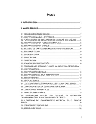 i
i
ÍNDICE
1. INTRODUCCIÓN........................................................................................ 1
2. MARCO TEÓRICO...................................................................................... 7
2.1 DESHIDRATACIÓN DE CRUDO .............................................................. 7
2.1.1 SEPARACIÓN AGUA – PETRÓLEO..................................................... 7
2.2 FUNDAMENTOS DE SEPARACIÓN DE MEZCLAS GAS LÍQUIDO ....... 8
2.2.1 SEPARACIÓN POR FUERZA CENTRÍFUGA ....................................... 8
2.2.2 SEPARACIÓN POR CHOQUE .............................................................. 9
2.2.3 CAMBIO DE CANTIDAD DE MOVIMIENTO O MOMÉNTUM............... 9
2.2.4 SEDIMENTACIÓN.................................................................................. 9
2.2.5 COALESCENCIA.................................................................................... 9
2.2.6 ABSORCIÓN ........................................................................................ 10
2.2.7 ADSORCIÓN........................................................................................ 10
2.2.8 TANQUES DE PRODUCCIÓN............................................................. 10
2.3 EQUIPOS PARA SEPARAR FLUIDOS LA INDUSTRIA PETROLERA 11
2.3.1 SEPARADORES .................................................................................. 11
2.3.2 SEPARADORES DE GAS.................................................................... 12
2.3.3 SEPARADORES A BAJA TEMPERATURA ........................................ 12
2.3.4 ELIMINADORES................................................................................... 12
2.3.5 DEPURADORES.................................................................................. 13
2.4 LOCALIZACIÓN GEOGRÁFICA DE LA ESTACIÓN CASA BOMBA..... 13
2.5 COMPONENTES DE LA ESTACIÓN CASA BOMBA ............................ 14
2.6 CONDICIONES AMBIENTALES............................................................. 14
2.7 PRODUCCIÓN ESTIMADA..................................................................... 15
2.8 DESCRIPCIÓN ACTUAL DEL SISTEMA DE RECEPCIÓN,
DESHIDRATACIÓN Y ALMACENAMIENTO DE CRUDO............................ 16
2.8.1 SISTEMAS DE LEVANTAMIENTO ARTIFICIAL EN EL BLOQUE
ANCON.......................................................................................................... 16
2.8.2 TRATAMIENTO DE CRUDO................................................................ 23
2.8.3 MANEJO DE AGUA.............................................................................. 26
 