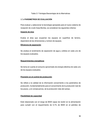 52
Tabla 3.1 Ventajas-Desventajas de la Alternativas
3.7.4 PARÁMETROS DE EVALUACIÓN
Para evaluar y seleccionar la tecnología apropiada para el nuevo sistema de
recepción de crudo Casa Bomba, se consideran los siguientes criterios:
Impacto de área
Evalúa el área que ocuparían los equipos en superficie de terreno,
dependerá de las dimensiones y número de equipos.
Eficiencia de separación
Se analiza el rendimiento de separación de agua y sólidos en cada uno de
los equipos evaluados.
Requerimientos energéticos
Se toma en cuenta el consumo aproximado de energía eléctrica de cada uno
de los equipos evaluados.
Precisión en el control de producción
Se refiere a la calidad de la información concerniente a los parámetros de
producción, fundamentalmente para el conocimiento de la producción real de
los pozos, y en consecuencia, de la producción neta del campo.
Flexibilidad de capacidad
Está relacionado con el rango de BSW capaz de recibir en la alimentación
para cumplir con el requerimiento de 0,1% de BSW en el petróleo de
 