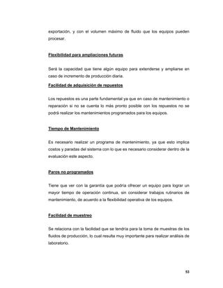 53
exportación, y con el volumen máximo de fluido que los equipos pueden
procesar.
Flexibilidad para ampliaciones futuras
Será la capacidad que tiene algún equipo para extenderse y ampliarse en
caso de incremento de producción diaria.
Facilidad de adquisición de repuestos
Los repuestos es una parte fundamental ya que en caso de mantenimiento o
reparación si no se cuenta lo más pronto posible con los repuestos no se
podrá realizar los mantenimientos programados para los equipos.
Tiempo de Mantenimiento
Es necesario realizar un programa de mantenimiento, ya que esto implica
costos y paradas del sistema con lo que es necesario considerar dentro de la
evaluación este aspecto.
Paros no programados
Tiene que ver con la garantía que podría ofrecer un equipo para lograr un
mayor tiempo de operación continua, sin considerar trabajos rutinarios de
mantenimiento, de acuerdo a la flexibilidad operativa de los equipos.
Facilidad de muestreo
Se relaciona con la facilidad que se tendría para la toma de muestras de los
fluidos de producción, lo cual resulta muy importante para realizar análisis de
laboratorio.
 